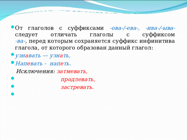 От глаголов с суффиксами -ова-/-ева-, -ива-/-ыва- следует отличать глаголы с суффиксом  -ва- , перед которым сохраняется суффикс инфинитива глагола, от которого образован данный глагол: узн а вать — узн а ть, Нап е вать - нап е ть.  Исключения: затмевать,  продлевать,  застревать. 