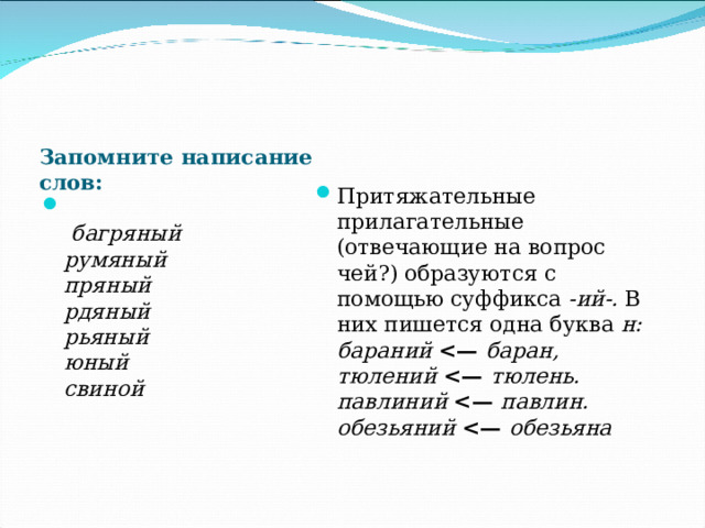 Запомните написание слов: Притяжательные прилагательные (отвечающие на вопрос чей?) образуются с помощью суффикса -ий-. В них пишется одна буква н:  бараний  баран,  тюлений  тюлень.  павлиний  павлин.  обезьяний  обезьяна     багряный  румяный  пряный  рдяный  рьяный  юный  свиной   