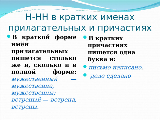 Н-НН в кратких именах прилагательных и причастиях В краткой форме имён прилагательных пишется столько же н, сколько и в полной форме:  мужественный — мужественна, мужественны;  ветреный — ветрена, ветрены.   В кратких причастиях пишется одна буква н: письмо написано,  дело сделано   