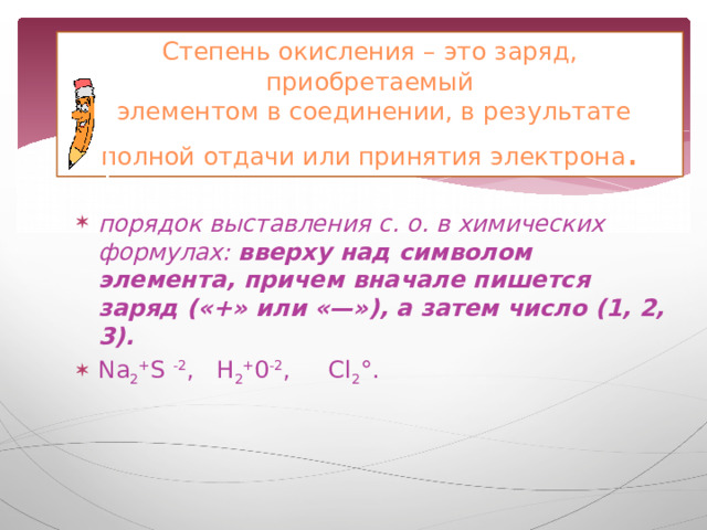 Степень окисления – это заряд, приобретаемый  элементом в соединении, в результате полной отдачи или принятия электрона .  порядок выставления с. о. в химических формулах: вверху над символом элемента, причем вначале пишется заряд («+» или «—»), а затем число (1, 2, 3). Nа 2 + S -2 , Н 2 + 0 -2 , Сl 2 °. 