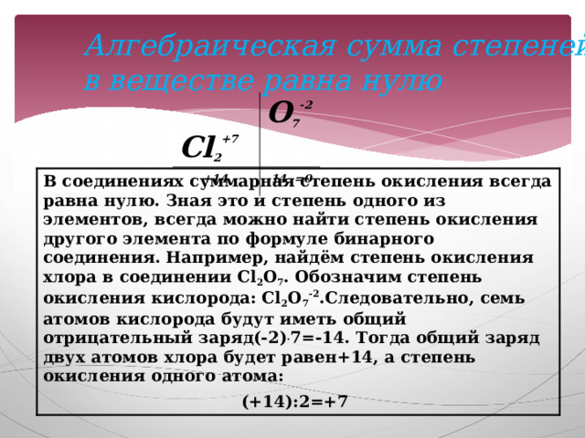Алгебраическая сумма степеней окисления в веществе равна нулю  Cl 2 +7 O 7 -2  +14 -14 =0 В соединениях суммарная степень окисления всегда равна нулю. Зная это и степень одного из элементов, всегда можно найти степень окисления другого элемента по формуле бинарного соединения. Например, найдём степень окисления хлора в соединении Cl 2 O 7 . Обозначим степень окисления кислорода: Cl 2 O 7 -2 .Следовательно, семь атомов кислорода будут иметь общий отрицательный заряд(-2) . 7=-14. Тогда общий заряд двух атомов хлора будет равен+14, а степень окисления одного атома: (+14):2=+7  