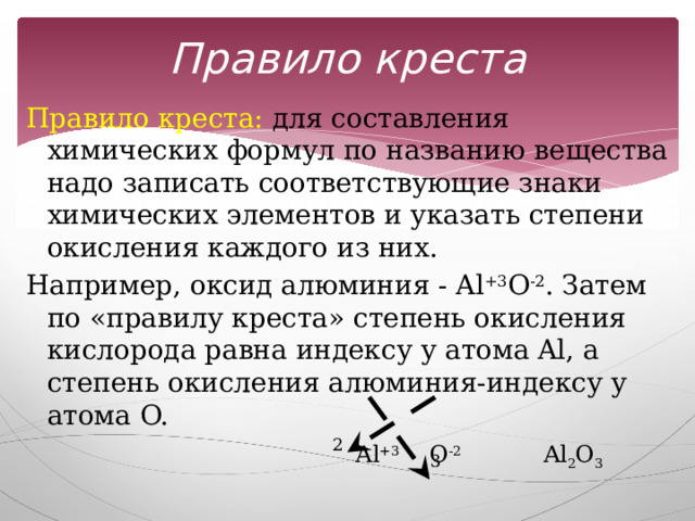 Правило креста Правило креста: для составления химических формул по названию вещества надо записать соответствующие знаки химических элементов и указать степени окисления каждого из них. Например, оксид алюминия - Al +3 O -2 . Затем по «правилу креста» степень окисления кислорода равна индексу у атома Al, а степень окисления алюминия-индексу у атома O.  Al +3 O -2 Al 2 O 3 2 3 