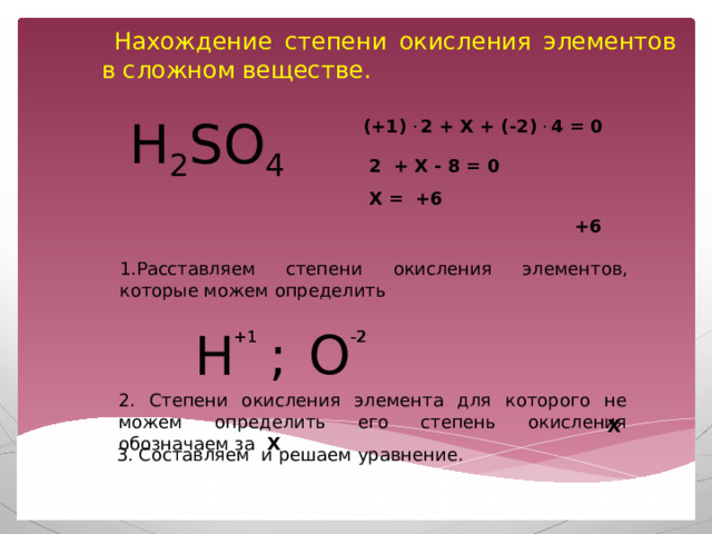  Нахождение степени окисления элементов в сложном веществе. H 2 SO 4 (+1) . 2 + Х + (-2) . 4 = 0 2 + Х - 8 = 0 Х = +6 +6 1.Расставляем степени окисления элементов, которые можем определить О H ; +1 -2 +1 -2 2. Степени окисления элемента для которого не можем определить его степень окисления обозначаем за X Х 3. Составляем и решаем уравнение.  