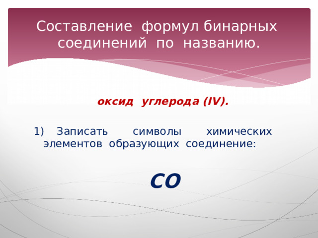 Составление формул бинарных соединений по названию.  оксид углерода (IV).  1) Записать символы химических элементов образующих соединение:   СО 