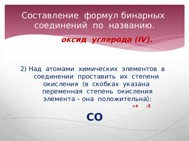 Составление формул бинарных соединений по названию. оксид углерода (IV). 2) Над атомами химических элементов в соединении проставить их степени окисления (в скобках указана переменная степень окисления элемента – она положительна):  +4 -2 СО  