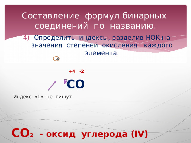 Составление формул бинарных соединений по названию. Определить индексы, разделив НОК на значения степеней окисления каждого элемента.  +4 -2  СО   СО 2 - оксид углерода (IV) 4 2 Индекс «1» не пишут 