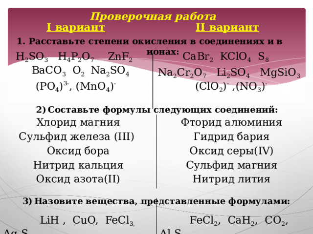 Проверочная работа I вариант II вариант H 2 SO 3 H 4 P 2 O 7 ZnF 2 BaCO 3 O 2 Na 2 SO 4 CaBr 2 KClO 4 S 8   Na 2 Cr 2 O 7 Li 2 SO 4 MgSiO 3 (ClO 2 ) - ,(NO 3 ) - (PO 4 ) 3- , (MnO 4 ) -  1. Расставьте степени окисления в соединениях и в ионах: Составьте формулы следующих соединений: Хлорид магния Фторид алюминия Сульфид железа (III) Оксид бора Гидрид бария Нитрид кальция Оксид серы(IV) Оксид азота(II) Сульфид магния Нитрид лития  Назовите вещества, представленные формулами:  LiH , CuO, FeCl 3, Ag 2 S  FeCl 2 , CaH 2 , CO 2 , Al 2 S 3 