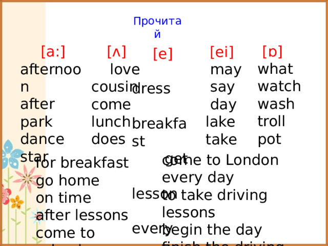 Прочитай [ɒ]  what  watch  wash  troll  pot [a:] afternoon after park dance star [ᴧ]  love  cousin  come  lunch  does [ei]  may  say  day  lake  take [e]  dress  breakfast  get  lesson  every come to London every day to take driving lessons begin the day finish the driving lesson for breakfast go home on time after lessons come to school  