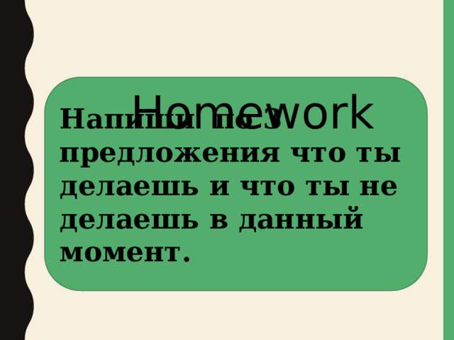 Напиши по 3 предложения что ты делаешь и что ты не делаешь в данный момент. Homework 