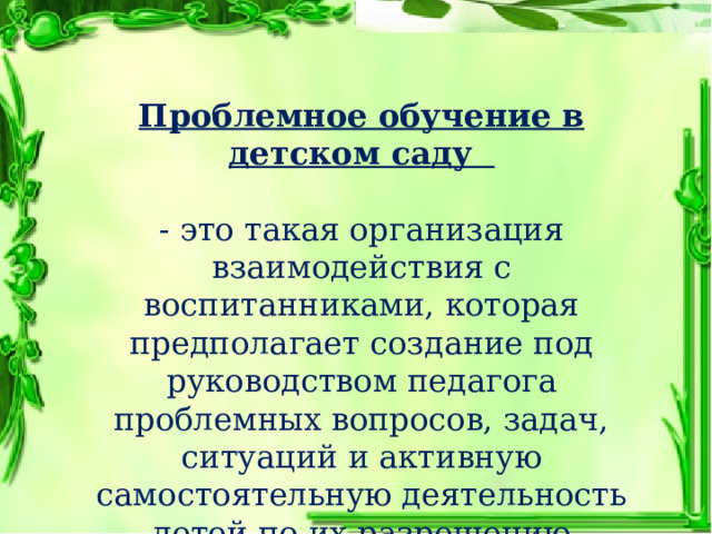 Проблемное обучение в детском саду  - это такая организация взаимодействия с воспитанниками, которая предполагает создание под руководством педагога проблемных вопросов, задач, ситуаций и активную самостоятельную деятельность детей по их разрешению  (Н.Е. Веракса). 