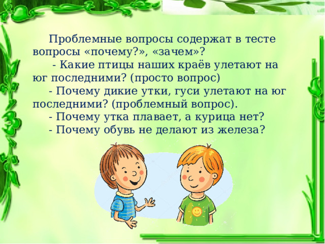  Проблемные вопросы содержат в тесте вопросы «почему?», «зачем»?   - Какие птицы наших краёв улетают на юг последними? (просто вопрос)  - Почему дикие утки, гуси улетают на юг последними? (проблемный вопрос).  - Почему утка плавает, а курица нет?  - Почему обувь не делают из железа? 