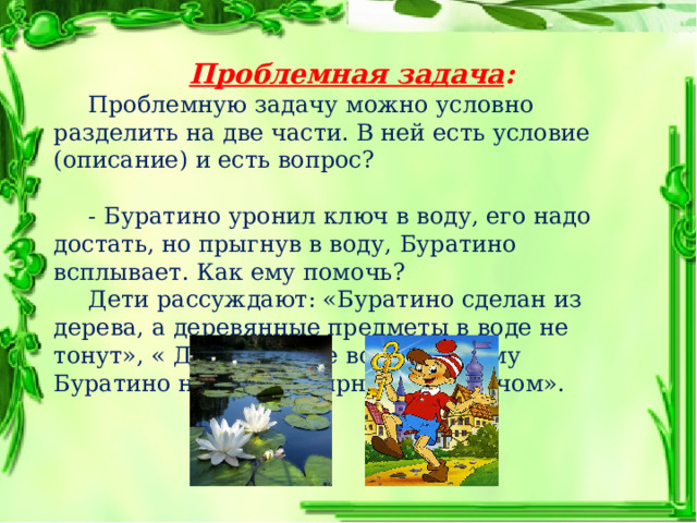   Проблемная задача :    Проблемную задачу можно условно разделить на две части. В ней есть условие (описание) и есть вопрос?  - Буратино уронил ключ в воду, его надо достать, но прыгнув в воду, Буратино всплывает. Как ему помочь?  Дети рассуждают: «Буратино сделан из дерева, а деревянные предметы в воде не тонут», « Дерево легче воды, поэтому Буратино не может нырнуть за ключом». 