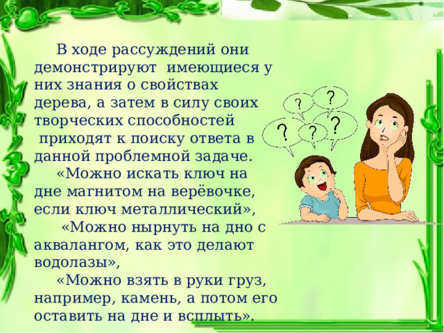  В ходе рассуждений они демонстрируют  имеющиеся у них знания о свойствах дерева, а затем в силу своих творческих способностей  приходят к поиску ответа в данной проблемной задаче.  «Можно искать ключ на дне магнитом на верёвочке, если ключ металлический»,   «Можно нырнуть на дно с аквалангом, как это делают водолазы»,  «Можно взять в руки груз, например, камень, а потом его оставить на дне и всплыть». 