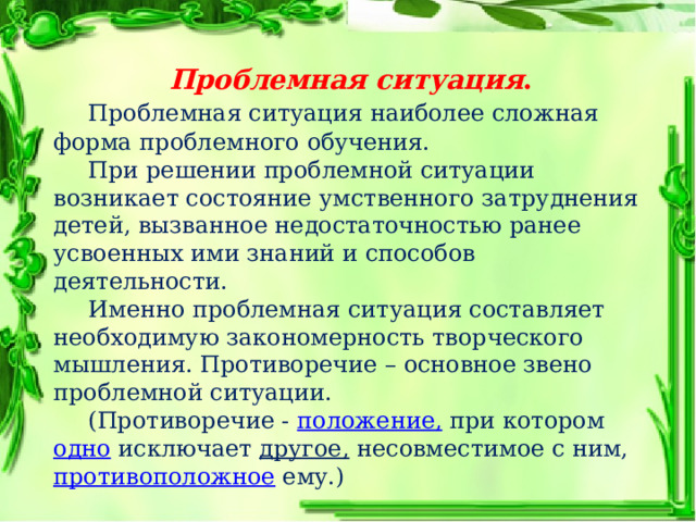 Проблемная ситуация .  Проблемная ситуация наиболее сложная форма проблемного обучения.  При решении проблемной ситуации возникает состояние умственного затруднения детей, вызванное недостаточностью ранее усвоенных ими знаний и способов деятельности.  Именно проблемная ситуация составляет необходимую закономерность творческого мышления. Противоречие – основное звено проблемной ситуации.  (Противоречие -  положение,  при котором  одно  исключает  другое,  несовместимое с ним, противоположное  ему.) 