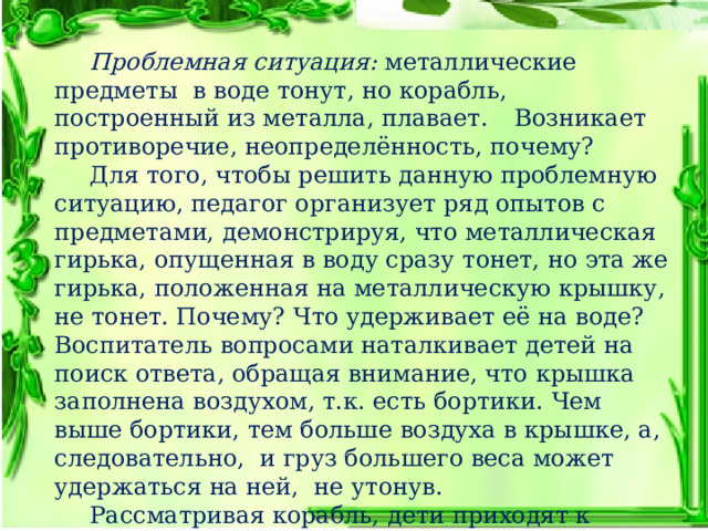  Проблемная ситуация: металлические предметы  в воде тонут, но корабль, построенный из металла, плавает.  Возникает противоречие, неопределённость, почему?  Для того, чтобы решить данную проблемную ситуацию, педагог организует ряд опытов с предметами, демонстрируя, что металлическая гирька, опущенная в воду сразу тонет, но эта же гирька, положенная на металлическую крышку, не тонет. Почему? Что удерживает её на воде?  Воспитатель вопросами наталкивает детей на поиск ответа, обращая внимание, что крышка заполнена воздухом, т.к. есть бортики. Чем выше бортики, тем больше воздуха в крышке, а, следовательно,  и груз большего веса может удержаться на ней,  не утонув.  Рассматривая корабль, дети приходят к выводу, что его подводная часть полая, наполнена воздухом, поэтому корабль, сделанный из металла,  не тонет. 