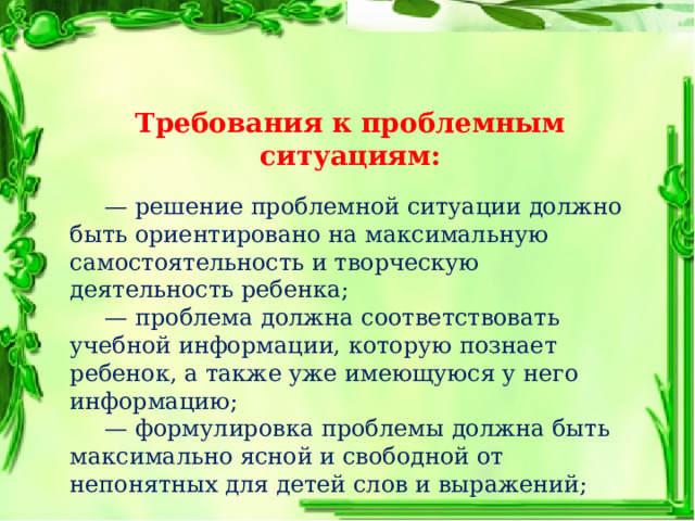 Требования к проблемным ситуациям:  — решение проблемной ситуации должно быть ориентировано на максимальную самостоятельность и творческую деятельность ребенка;  — проблема должна соответствовать учебной информации, которую познает ребенок, а также уже имеющуюся у него информацию;  — формулировка проблемы должна быть максимально ясной и свободной от непонятных для детей слов и выражений; 
