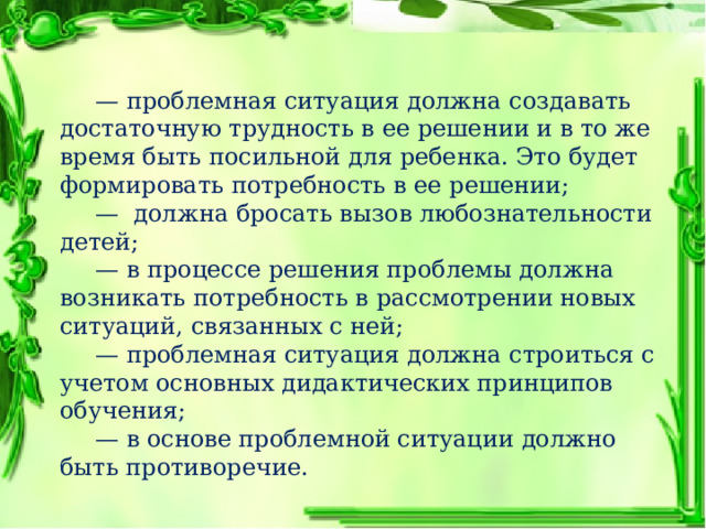  — проблемная ситуация должна создавать достаточную трудность в ее решении и в то же время быть посильной для ребенка. Это будет формировать потребность в ее решении;  — должна бросать вызов любознательности детей;  — в процессе решения проблемы должна возникать потребность в рассмотрении новых ситуаций, связанных с ней;  — проблемная ситуация должна строиться с учетом основных дидактических принципов обучения;  — в основе проблемной ситуации должно быть противоречие. 