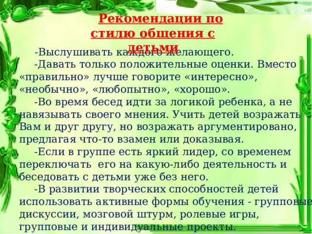 Рекомендации по стилю общения с детьми -Выслушивать каждого желающего. -Давать только положительные оценки. Вместо «правильно» лучше говорите «интересно», «необычно», «любопытно», «хорошо». -Во время бесед идти за логикой ребенка, а не навязывать своего мнения. Учить детей возражать Вам и друг другу, но возражать аргументировано, предлагая что-то взамен или доказывая. -Если в группе есть яркий лидер, со временем переключать его на какую-либо деятельность и беседовать с детьми уже без него. -В развитии творческих способностей детей использовать активные формы обучения - групповые дискуссии, мозговой штурм, ролевые игры, групповые и индивидуальные проекты. 