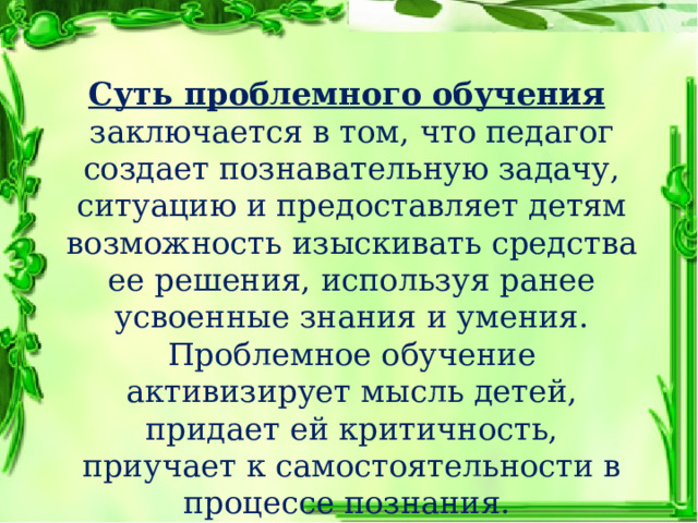 Суть проблемного обучения  заключается в том, что педагог создает познавательную задачу, ситуацию и предоставляет детям возможность изыскивать средства ее решения, используя ранее усвоенные знания и умения. Проблемное обучение активизирует мысль детей, придает ей критичность, приучает к самостоятельности в процессе познания. 