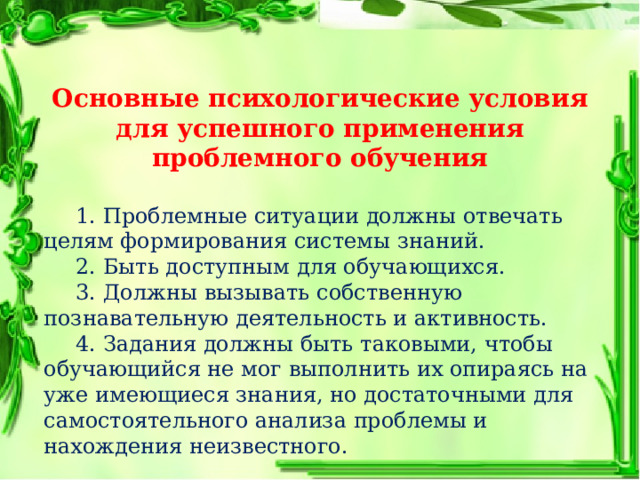Основные психологические условия для успешного применения проблемного обучения  1. Проблемные ситуации должны отвечать целям формирования системы знаний.  2. Быть доступным для обучающихся.  3. Должны вызывать собственную познавательную деятельность и активность.  4. Задания должны быть таковыми, чтобы обучающийся не мог выполнить их опираясь на уже имеющиеся знания, но достаточными для самостоятельного анализа проблемы и нахождения неизвестного. 