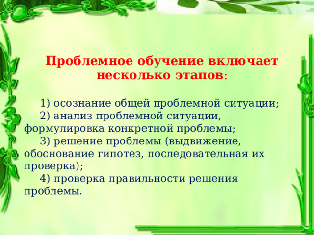Проблемное обучение включает несколько этапов :  1) осознание общей проблемной ситуации;  2) анализ проблемной ситуации, формулировка конкретной проблемы;  3) решение проблемы (выдвижение, обоснование гипотез, последовательная их проверка);  4) проверка правильности решения проблемы. 