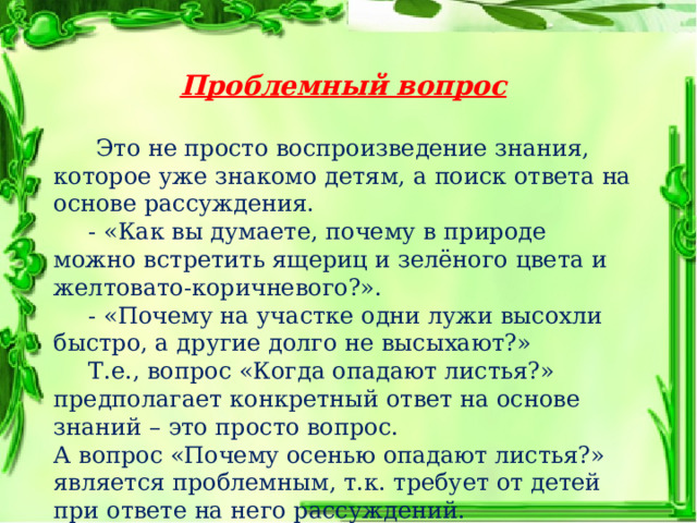 Проблемный вопрос     Это не просто воспроизведение знания, которое уже знакомо детям, а поиск ответа на основе рассуждения.  - «Как вы думаете, почему в природе можно встретить ящериц и зелёного цвета и желтовато-коричневого?».  - «Почему на участке одни лужи высохли быстро, а другие долго не высыхают?»  Т.е., вопрос «Когда опадают листья?» предполагает конкретный ответ на основе знаний – это просто вопрос. А вопрос «Почему осенью опадают листья?» является проблемным, т.к. требует от детей при ответе на него рассуждений. 