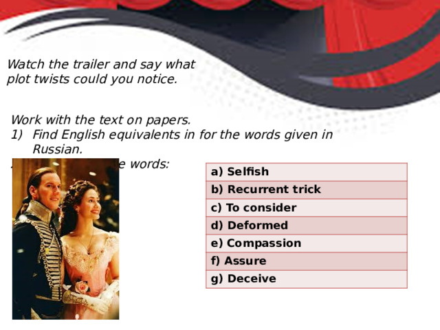 Watch the trailer and say what plot twists could you notice. Work with the text on papers. Find English equivalents in for the words given in Russian. Translate these words: Selfish b) Recurrent trick c) To consider d) Deformed e) Compassion f) Assure g) Deceive 