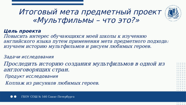 Итоговый мета предметный проект  «Мультфильмы – что это?» Цель  проекта  Повысить интерес обучающихся моей школы к изучению английского языка путем применения мета предметного подхода: изучаем историю мультфильмов и рисуем любимых героев.   Задачи исследования  Проследить историю создания мультфильмов в одной из англоговорящих стран.  Продукт исследования  Коллаж из рисунков любимых героев. 