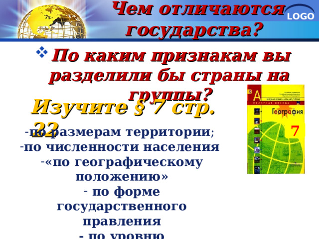 Чем отличаются государства?   По каким признакам вы разделили бы страны на группы?     Изучите § 7 стр. 22 7 по размерам территории ; по численности населения  «по географическому положению»  по форме государственного правления - по уровню экономического развития  