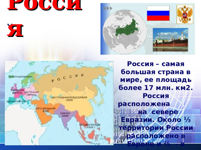 Россия Россия – самая большая страна в мире, ее площадь более 17 млн. км2. Россия расположена на севере Евразии. Около ⅓ территории России расположено в Европе и ⅔ - в Азии. 