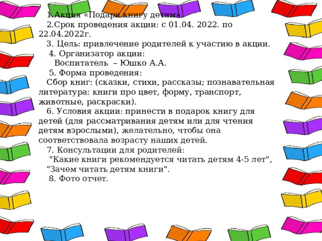 1.Акция «Подари книгу детям». 2.Срок проведения акции: с 01.04. 2022. по 22.04.2022г. 3. Цель: привлечение родителей к участию в акции.  4. Организатор акции:  Воспитатель – Юшко А.А.  5. Форма проведения: Сбор книг: (сказки, стихи, рассказы; познавательная литература: книги про цвет, форму, транспорт, животные, раскраски). 6. Условия акции: принести в подарок книгу для детей (для рассматривания детям или для чтения детям взрослыми), желательно, чтобы она соответствовала возрасту наших детей. 7. Консультации для родителей:  
