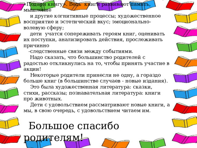 Мы предложили родителям стать участниками акции «Подари книгу». Ведь  книги развивают память, мышление  и другие когнитивные процессы; художественное восприятие и эстетический вкус; эмоционально-волевую сферу;  дети  учатся сопереживать героям книг, оценивать их поступки, анализировать действия, прослеживать причинно -следственные связи между событиями.  Надо сказать, что большинство родителей с радостью откликнулись на то, чтобы принять участие в акции!  Некоторые родители принесли не одну, а гораздо больше книг (в большинстве случаев - новые издания).  Это была художественная литература: сказки, стихи, рассказы; познавательная литература: книги про животных.  Дети с удовольствием рассматривают новые книги, а мы, в свою очередь, с удовольствием читаем им. Большое спасибо родителям! 