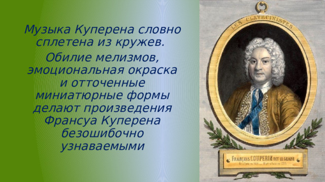 Музыка Куперена словно сплетена из кружев. Обилие мелизмов, эмоциональная окраска и отточенные миниатюрные формы делают произведения Франсуа Куперена безошибочно узнаваемыми 