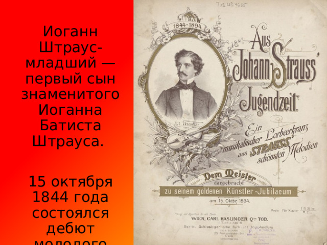 Иоганн Штраус-младший — первый сын знаменитого Иоганна Батиста Штрауса. 15 октября 1844 года состоялся дебют молодого дирижёра в пригороде Вены. 