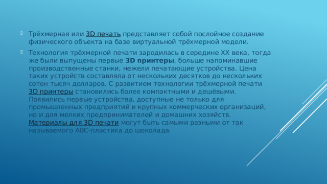 Трёхмерная или  3D печать  представляет собой послойное создание физического объекта на базе виртуальной трёхмерной модели. Технология трёхмерной печати зародилась в середине ХХ века, тогда же были выпущены первые  3D принтеры , больше напоминавшие производственные станки, нежели печатающие устройства. Цена таких устройств составляла от нескольких десятков до нескольких сотен тысяч долларов. С развитием технологии трёхмерной печати  3D принтеры  становились более компактными и дешёвыми. Появились первые устройства, доступные не только для промышленных предприятий и крупных коммерческих организаций, но и для мелких предпринимателей и домашних хозяйств.  Материалы для 3D печати  могут быть самыми разными от так называемого ABC-пластика до шоколада. 