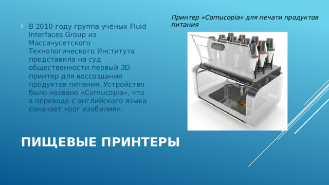 Принтер «Cornucopia» для печати продуктов питания В 2010 году группа учёных Fluid Interfaces Group из Массачусетского Технологического Института представила на суд общественности первый 3D принтер для воссоздания продуктов питания. Устройство было названо «Cornucopia», что в переводе с английского языка означает «рог изобилия». Пищевые принтеры 