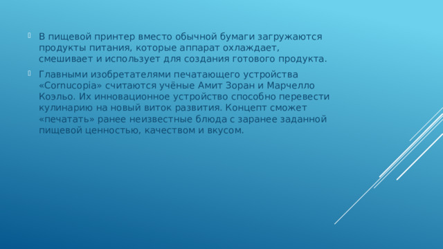 В пищевой принтер вместо обычной бумаги загружаются продукты питания, которые аппарат охлаждает, смешивает и использует для создания готового продукта. Главными изобретателями печатающего устройства «Cornucopia» считаются учёные Амит Зоран и Марчелло Коэльо. Их инновационное устройство способно перевести кулинарию на новый виток развития. Концепт сможет «печатать» ранее неизвестные блюда с заранее заданной пищевой ценностью, качеством и вкусом. 