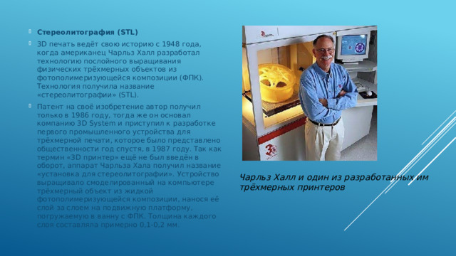 Стереолитография (STL) 3D печать ведёт свою историю с 1948 года, когда американец Чарльз Халл разработал технологию послойного выращивания физических трёхмерных объектов из фотополимеризующейся композиции (ФПК). Технология получила название «стереолитографии» (STL). Патент на своё изобретение автор получил только в 1986 году, тогда же он основал компанию 3D System и приступил к разработке первого промышленного устройства для трёхмерной печати, которое было представлено общественности год спустя, в 1987 году. Так как термин «3D принтер» ещё не был введён в оборот, аппарат Чарльза Хала получил название «установка для стереолитографии». Устройство выращивало смоделированный на компьютере трёхмерный объект из жидкой фотополимеризующейся композиции, нанося её слой за слоем на подвижную платформу, погружаемую в ванну с ФПК. Толщина каждого слоя составляла примерно 0,1-0,2 мм. Чарльз Халл и один из разработанных им трёхмерных принтеров 