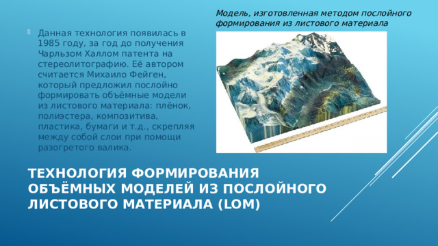 Модель, изготовленная методом послойного формирования из листового материала Данная технология появилась в 1985 году, за год до получения Чарльзом Халлом патента на стереолитографию. Её автором считается Михаило Фейген, который предложил послойно формировать объёмные модели из листового материала: плёнок, полиэстера, композитива, пластика, бумаги и т.д., скрепляя между собой слои при помощи разогретого валика. Технология формирования объёмных моделей из послойного листового материала (LOM) 