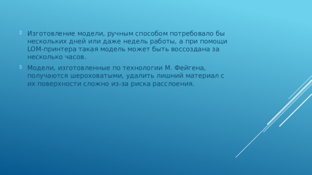 Изготовление модели, ручным способом потребовало бы нескольких дней или даже недель работы, а при помощи LOM-принтера такая модель может быть воссоздана за несколько часов. Модели, изготовленные по технологии М. Фейгена, получаются шероховатыми, удалить лишний материал с их поверхности сложно из-за риска расслоения. 