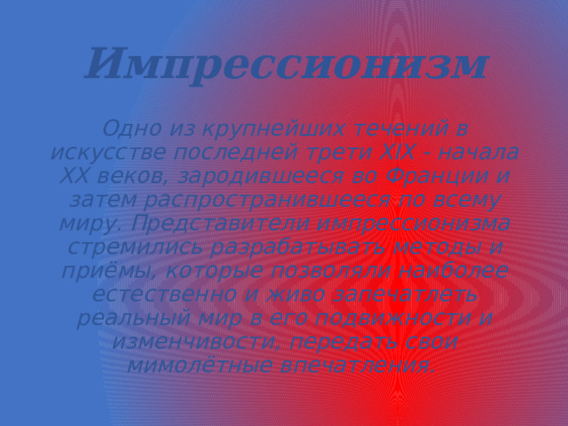 Импрессионизм Одно из крупнейших течений в искусстве последней трети XIX - начала XX веков, зародившееся во Франции и затем распространившееся по всему миру. Представители импрессионизма стремились разрабатывать методы и приёмы, которые позволяли наиболее естественно и живо запечатлеть реальный мир в его подвижности и изменчивости, передать свои мимолётные впечатления.  
