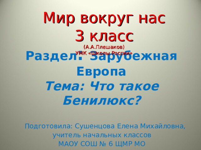 Мир вокруг нас  3 класс  (А.А.Плешаков) УМК «Школы России» Раздел : Зарубежная Европа  Тема: Что такое Бенилюкс?  Подготовила: Сушенцова Елена Михайловна, учитель начальных классов МАОУ СОШ № 6 ЩМР МО 