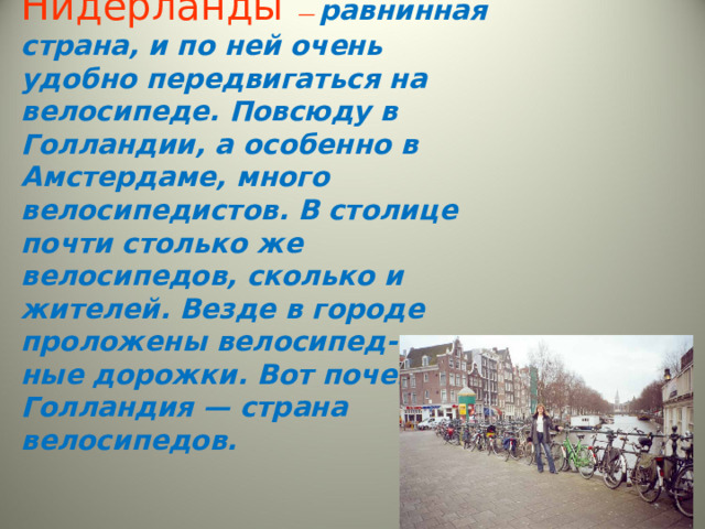 Нидерланды — равнинная страна, и по ней очень удобно передвигаться на велосипеде. Повсюду в Голландии, а особенно в Амстердаме, много велосипедистов. В столице почти столько же велосипедов, сколько и жителей. Везде в городе проложены велосипед- ные дорожки. Вот почему Голландия — страна велосипедов.   