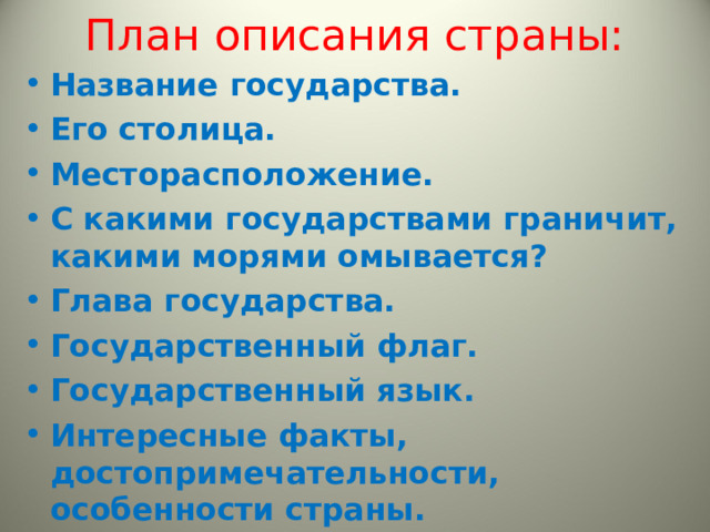 План описания страны: Н азвание государства. Его столица. Месторасположение. С какими государствами граничит, какими морями омывается? Глава государства. Государственный флаг. Государственный язык. Интересные факты, достопримечательности, особенности страны .   