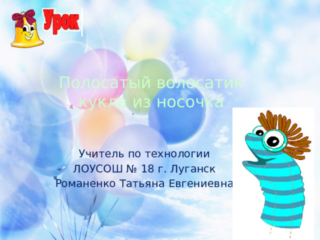 Полосатый волосатик  кукла из носочка Учитель по технологии ЛОУСОШ № 18 г. Луганск Романенко Татьяна Евгениевна Дети быстро растут, не успевая снашивать одежду, и носочки приходится покупать часто. Если носки, из которых ребёнок вырос, не утратили свой вид, из них можно смастерить забавную игрушку. Таким образом, носок обретёт вторую жизнь, а ребёнок испытает радость творчества, сделав своими руками симпатичное существо. Для создания этой игрушки понадобятся материалы, которые всегда найдутся в вашем доме и ваша фантазия. Материал - это любые носочки: из различных сочетаний трикотажа, хлопка, акрила и других нитей. Но чем эластичнее материал, из которого изготовлен носочек, тем легче придать ему нужную форму. Носочки для игрушек могут быть разного размера (как детские - маленькие, так и взрослые - более большие). Много рукодельниц будут солидарны в высказывании 