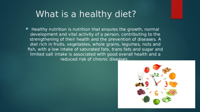 What is a healthy diet? Healthy nutrition is nutrition that ensures the growth, normal development and vital activity of a person, contributing to the strengthening of their health and the prevention of diseases. A diet rich in fruits, vegetables, whole grains, legumes, nuts and fish, with a low intake of saturated fats, trans fats and sugar and limited salt intake is associated with good overall health and a reduced risk of chronic diseases. 