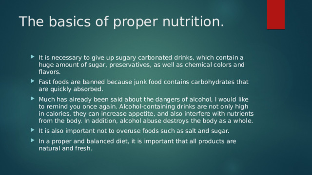 The basics of proper nutrition.   It is necessary to give up sugary carbonated drinks, which contain a huge amount of sugar, preservatives, as well as chemical colors and flavors. Fast foods are banned because junk food contains carbohydrates that are quickly absorbed. Much has already been said about the dangers of alcohol, I would like to remind you once again. Alcohol-containing drinks are not only high in calories, they can increase appetite, and also interfere with nutrients from the body. In addition, alcohol abuse destroys the body as a whole. It is also important not to overuse foods such as salt and sugar. In a proper and balanced diet, it is important that all products are natural and fresh. 