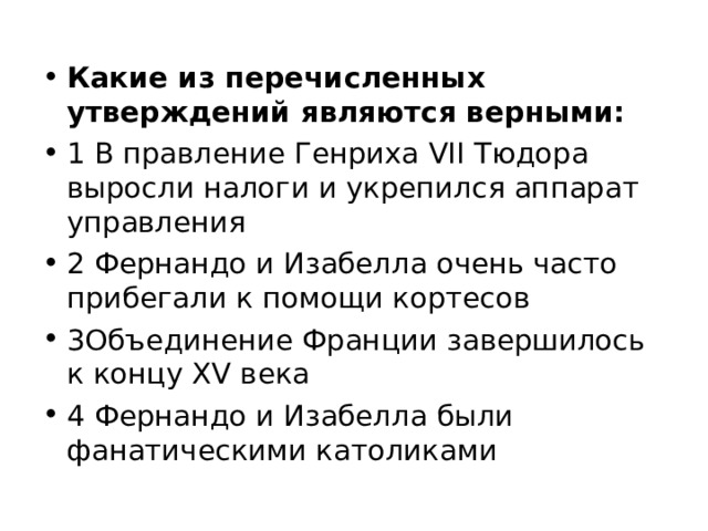 Какие из перечисленных утверждений являются верными: 1 В правление Генриха VII Тюдора выросли налоги и укрепился аппарат управления 2 Фернандо и Изабелла очень часто прибегали к помощи кортесов 3Объединение Франции завершилось к концу XV века 4 Фернандо и Изабелла были фанатическими католиками 