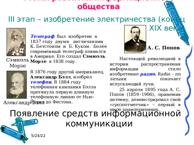Этапы развития информационного общества III этап – изобретение электричества (конец XIX века) Появление средств информационной коммуникации Телеграф был изобретен в 1837 году двумя англичанами К. Бетстоном и Б. Куком. Более современный телеграф появился в Америке. Его создал Сэмюэль Морзе в 1838 году.  В 1876 году другой американец, Александр  Бэлл , изобрел телефон . В 1884 году телефонная кампания Бэлла протянула первую длинную телефонную линию от Нью-Йорка до Фестона. А. С. Попов   Настоящей революцией в истории распространения информации стало изобретение радио . Radio – по латыни означает испускающий лучи.  25 апреля 1895 года А. С. Попов (1859–1906), применив антенну, демонстрировал свой «грозоотметчик» – первый в мире радиоприемник. Сэмюэль Морзе Александр Бэлл 5/24/22 