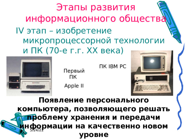 Этапы развития информационного общества IV этап – изобретение микропроцессорной технологии и ПК (70-е г.г. XX века) ПК IBM PC Первый ПК Apple II Появление персонального компьютера, позволяющего решать проблему хранения и передачи информации на качественно новом уровне 5/24/22 
